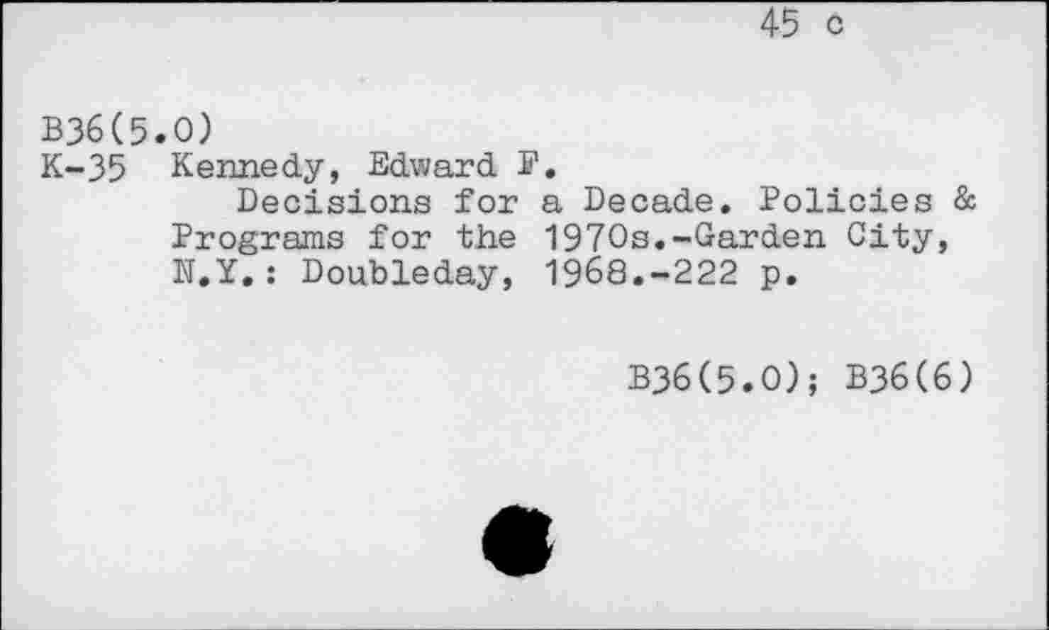 ﻿45 c
B36(5.0)
K-35 Kennedy, Edward F.
Decisions for a Decade. Policies & Programs for the 1970s.-Garden City, N.Y.: Doubleday, 1968.-222 p.
B36(5.O); B36(6)